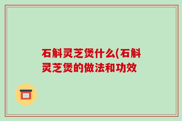 石斛灵芝煲什么(石斛灵芝煲的做法和功效 石斛灵芝煲什么(石斛灵芝煲的做法和功效
