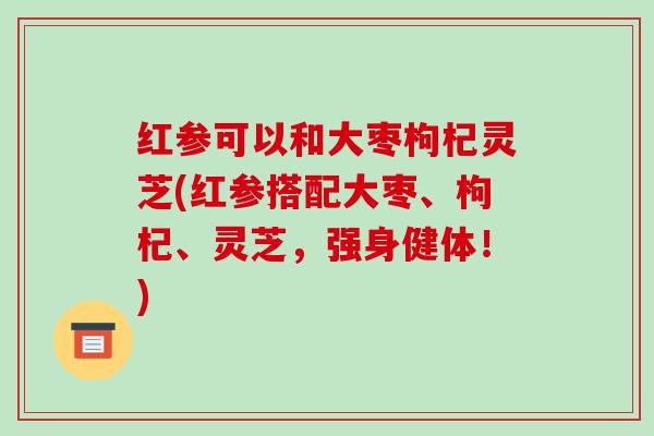红参可以和大枣枸杞灵芝(红参搭配大枣、枸杞、灵芝,强身健体!) 红参可以和大枣枸杞灵芝(红参搭配大枣、枸杞、灵芝,强身健体!)
