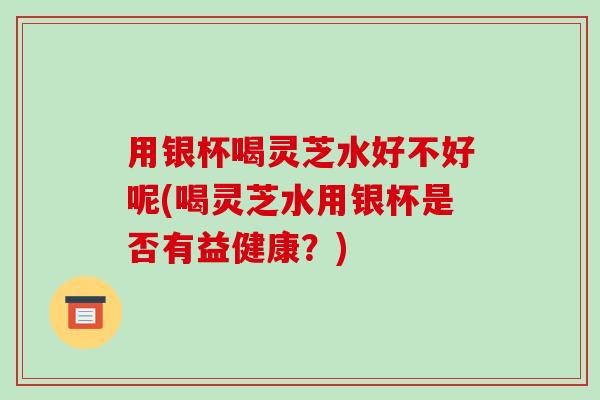 用银杯喝灵芝水好不好呢(喝灵芝水用银杯是否有益健康?) 用银杯喝灵芝水好不好呢(喝灵芝水用银杯是否有益健康?)