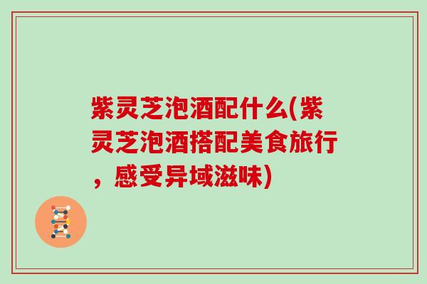 紫灵芝泡酒配什么(紫灵芝泡酒搭配美食旅行,感受异域滋味) 紫灵芝泡酒配什么(紫灵芝泡酒搭配美食旅行,感受异域滋味)