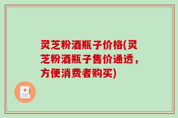灵芝粉酒瓶子价格(灵芝粉酒瓶子售价通透,方便消费者购买) 灵芝粉酒瓶子价格(灵芝粉酒瓶子售价通透,方便消费者购买)