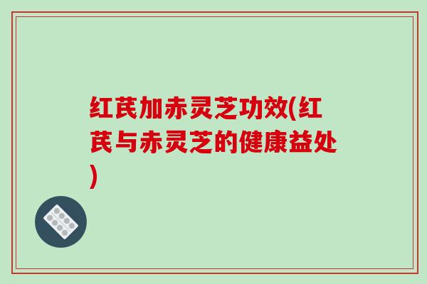 红芪加赤灵芝功效(红芪与赤灵芝的健康益处)