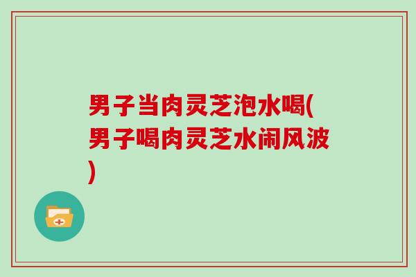 男子当肉灵芝泡水喝(男子喝肉灵芝水闹风波)
