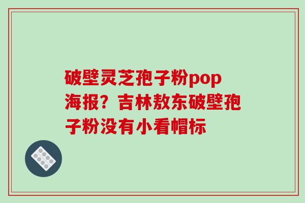 破壁灵芝孢子粉pop海报?吉林敖东破壁孢子粉没有小看帽标 破壁灵芝孢子粉pop海报?吉林敖东破壁孢子粉没有小看帽标