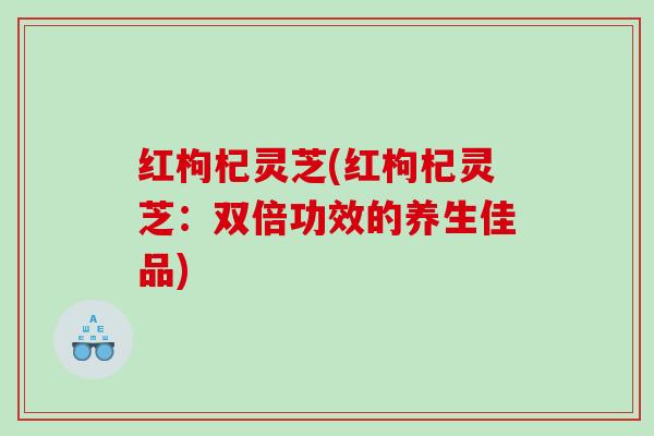 红枸杞灵芝(红枸杞灵芝：双倍功效的养生佳品)