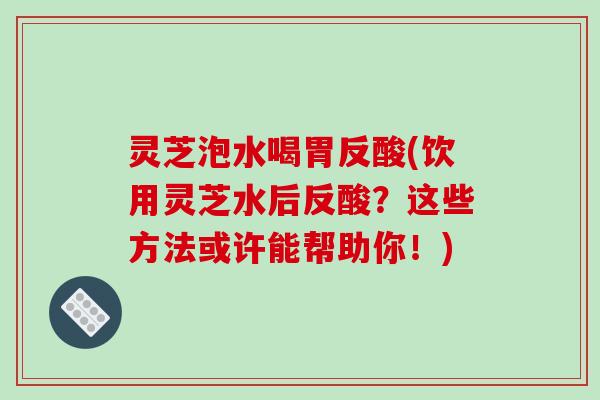 灵芝泡水喝胃反酸(饮用灵芝水后反酸？这些方法或许能帮助你！)
