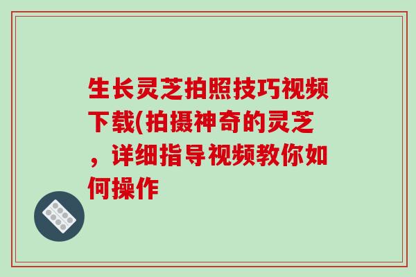 生长灵芝拍照技巧视频下载(拍摄神奇的灵芝，详细指导视频教你如何操作