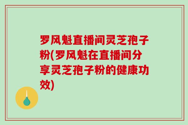 罗风魁直播间灵芝孢子粉(罗风魁在直播间分享灵芝孢子粉的健康功效) 罗风魁直播间灵芝孢子粉(罗风魁在直播间分享灵芝孢子粉的健康功效)