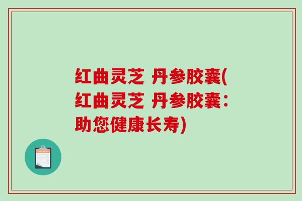 红曲灵芝 丹参胶囊(红曲灵芝 丹参胶囊：助您健康长寿)