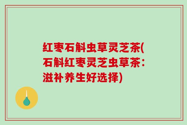 红枣石斛虫草灵芝茶(石斛红枣灵芝虫草茶：滋补养生好选择)