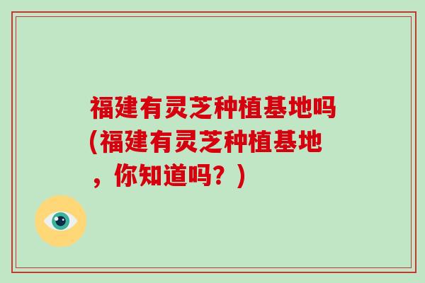 福建有灵芝种植基地吗(福建有灵芝种植基地,你知道吗?) 福建有灵芝种植基地吗(福建有灵芝种植基地,你知道吗?)