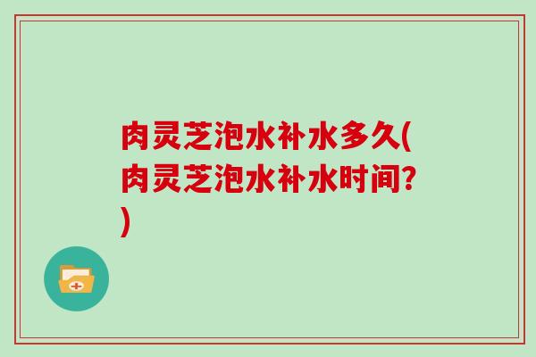 肉灵芝泡水补水多久(肉灵芝泡水补水时间？)