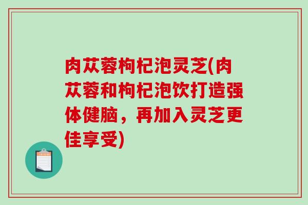 肉苁蓉枸杞泡灵芝(肉苁蓉和枸杞泡饮打造强体健脑，再加入灵芝更佳享受)
