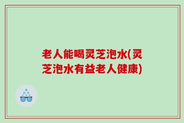 老人能喝灵芝泡水(灵芝泡水有益老人健康)