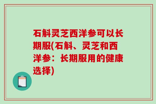 石斛灵芝西洋参可以长期服(石斛、灵芝和西洋参:长期服用的健康选择) 石斛灵芝西洋参可以长期服(石斛、灵芝和西洋参:长期服用的健康选择)