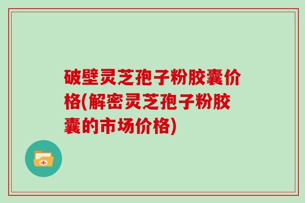破壁灵芝孢子粉胶囊价格(解密灵芝孢子粉胶囊的市场价格)