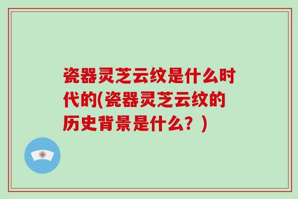 瓷器灵芝云纹是什么时代的(瓷器灵芝云纹的历史背景是什么？)