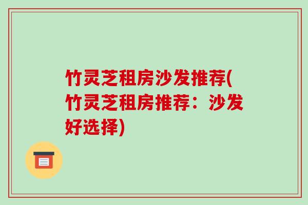 竹灵芝租房沙发推荐(竹灵芝租房推荐:沙发好选择) 竹灵芝租房沙发推荐(竹灵芝租房推荐:沙发好选择)