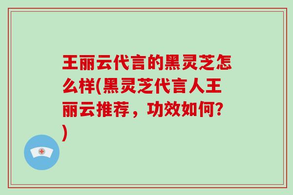 王丽云代言的黑灵芝怎么样(黑灵芝代言人王丽云推荐，功效如何？)