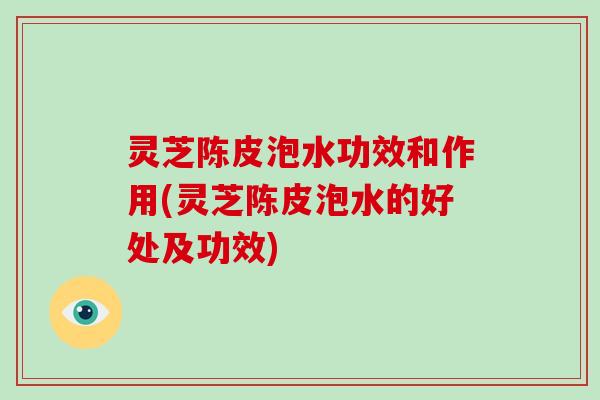 灵芝陈皮泡水功效和作用(灵芝陈皮泡水的好处及功效)