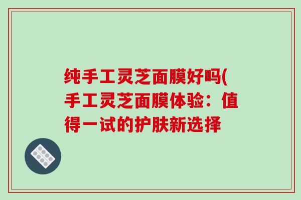 纯手工灵芝面膜好吗(手工灵芝面膜体验:值得一试的护肤新选择 纯手工灵芝面膜好吗(手工灵芝面膜体验:值得一试的护肤新选择