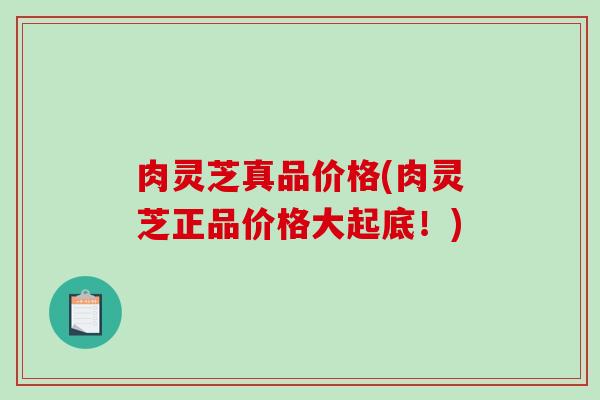 肉灵芝真品价格(肉灵芝正品价格大起底！)