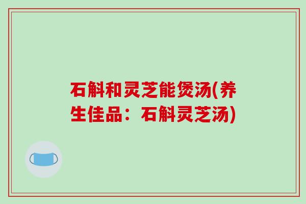 石斛和灵芝能煲汤(养生佳品：石斛灵芝汤)