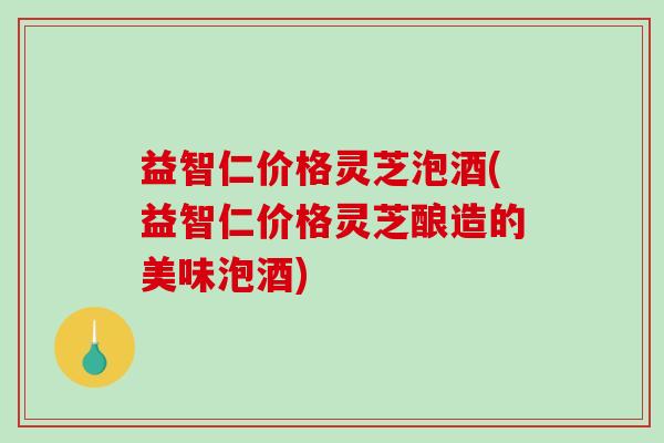 益智仁价格灵芝泡酒(益智仁价格灵芝酿造的美味泡酒) 益智仁价格灵芝泡酒(益智仁价格灵芝酿造的美味泡酒)