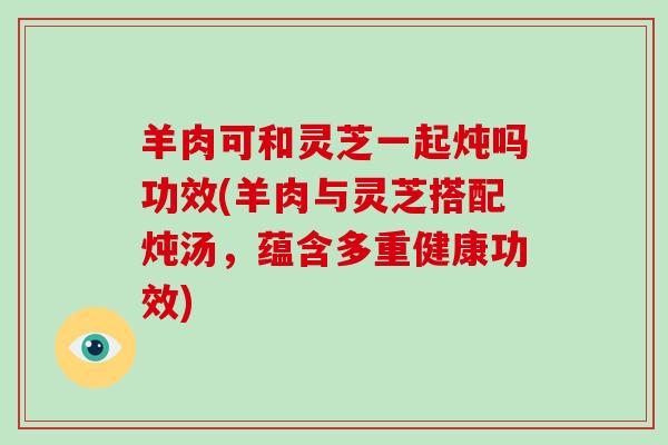 羊肉可和灵芝一起炖吗功效(羊肉与灵芝搭配炖汤，蕴含多重健康功效)