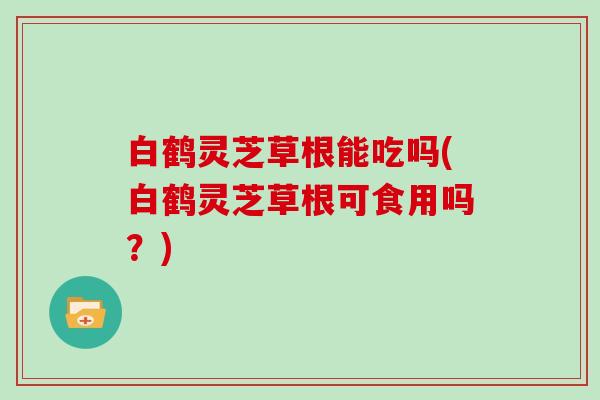 白鹤灵芝草根能吃吗(白鹤灵芝草根可食用吗?) 白鹤灵芝草根能吃吗(白鹤灵芝草根可食用吗?)