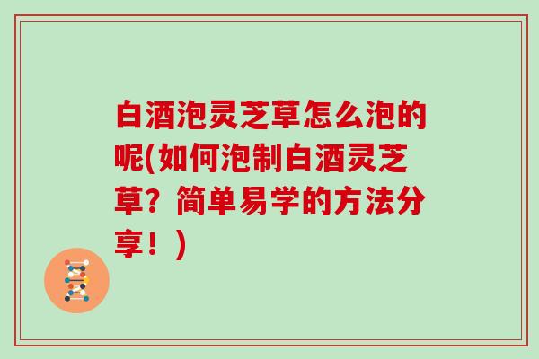 白酒泡灵芝草怎么泡的呢(如何泡制白酒灵芝草?简单易学的方法分享!) 白酒泡灵芝草怎么泡的呢(如何泡制白酒灵芝草?简单易学的方法分享!)