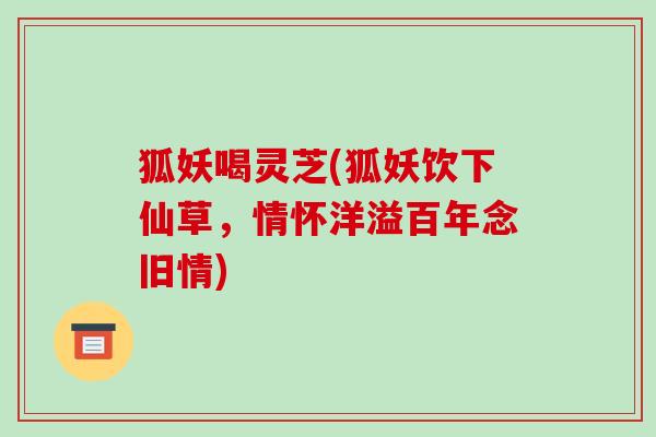 狐妖喝灵芝(狐妖饮下仙草，情怀洋溢百年念旧情)