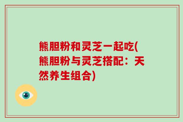 熊胆粉和灵芝一起吃(熊胆粉与灵芝搭配:天然养生组合) 熊胆粉和灵芝一起吃(熊胆粉与灵芝搭配:天然养生组合)