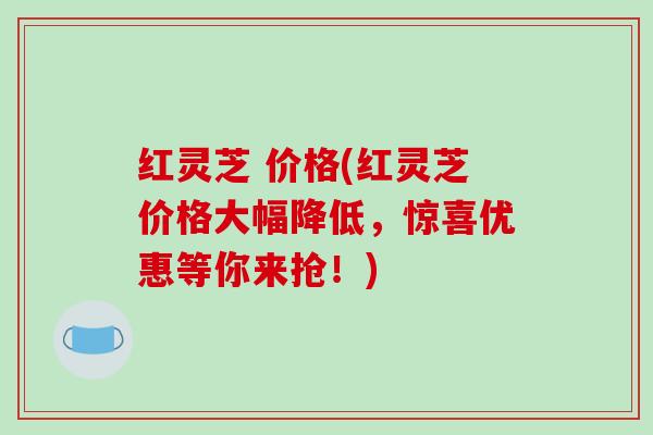 红灵芝 价格(红灵芝价格大幅降低,惊喜优惠等你来抢!) 红灵芝 价格(红灵芝价格大幅降低,惊喜优惠等你来抢!)