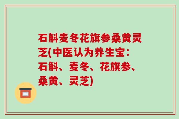 石斛麦冬花旗参桑黄灵芝(中医认为养生宝:石斛、麦冬、花旗参、桑黄、灵芝) 石斛麦冬花旗参桑黄灵芝(中医认为养生宝:石斛、麦冬、花旗参、桑黄、灵芝)