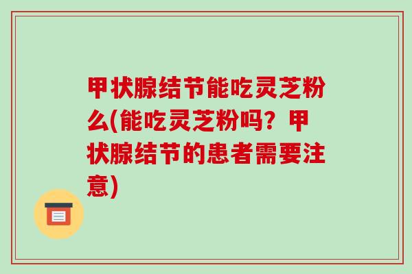 甲状腺结节能吃灵芝粉么(能吃灵芝粉吗？甲状腺结节的患者需要注意)
