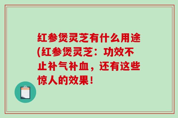 红参煲灵芝有什么用途(红参煲灵芝:功效不止补,还有这些惊人的效果! 红参煲灵芝有什么用途(红参煲灵芝:功效不止补,还有这些惊人的效果!