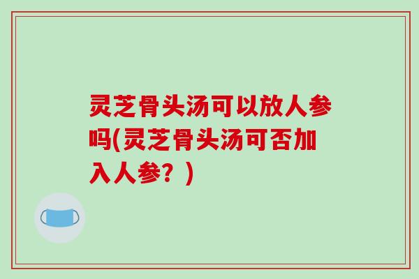 灵芝骨头汤可以放人参吗(灵芝骨头汤可否加入人参?) 灵芝骨头汤可以放人参吗(灵芝骨头汤可否加入人参?)