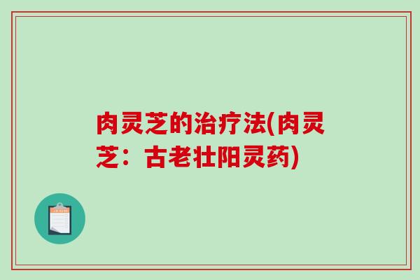 肉灵芝的法(肉灵芝:古老壮阳灵药) 肉灵芝的法(肉灵芝:古老壮阳灵药)