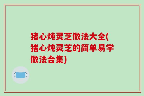 猪心炖灵芝做法大全(猪心炖灵芝的简单易学做法合集)