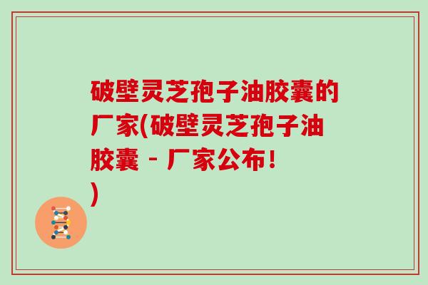 破壁灵芝孢子油胶囊的厂家(破壁灵芝孢子油胶囊 - 厂家公布！)