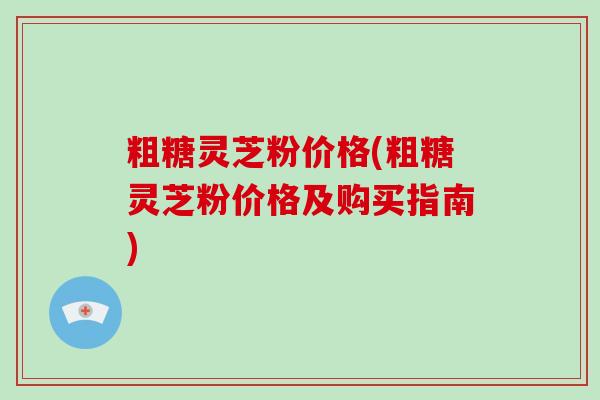 粗糖灵芝粉价格(粗糖灵芝粉价格及购买指南) 粗糖灵芝粉价格(粗糖灵芝粉价格及购买指南)