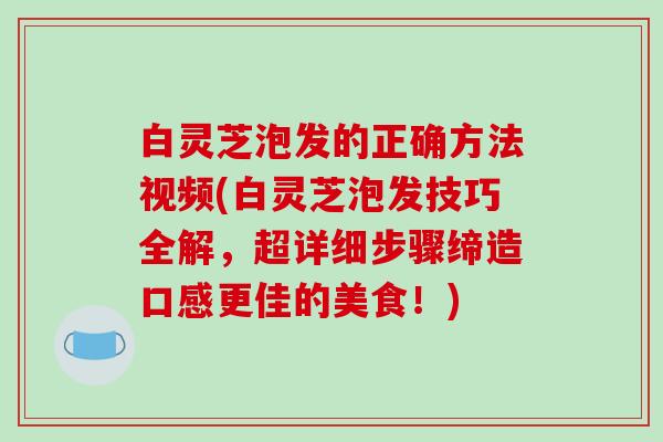 白灵芝泡发的正确方法视频(白灵芝泡发技巧全解，超详细步骤缔造口感更佳的美食！)