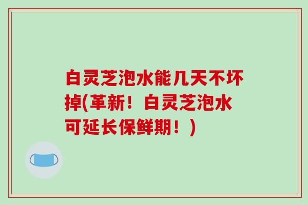 白灵芝泡水能几天不坏掉(革新!白灵芝泡水可延长保鲜期!) 白灵芝泡水能几天不坏掉(革新!白灵芝泡水可延长保鲜期!)