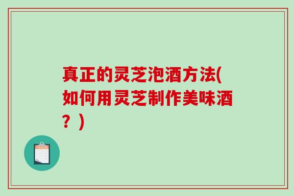 真正的灵芝泡酒方法(如何用灵芝制作美味酒?) 真正的灵芝泡酒方法(如何用灵芝制作美味酒?)