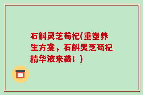 石斛灵芝苟杞(重塑养生方案，石斛灵芝苟杞精华液来袭！)