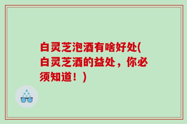 白灵芝泡酒有啥好处(白灵芝酒的益处,你必须知道!) 白灵芝泡酒有啥好处(白灵芝酒的益处,你必须知道!)