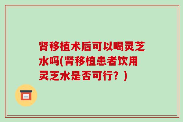 移植术后可以喝灵芝水吗(移植患者饮用灵芝水是否可行?) 移植术后可以喝灵芝水吗(移植患者饮用灵芝水是否可行?)