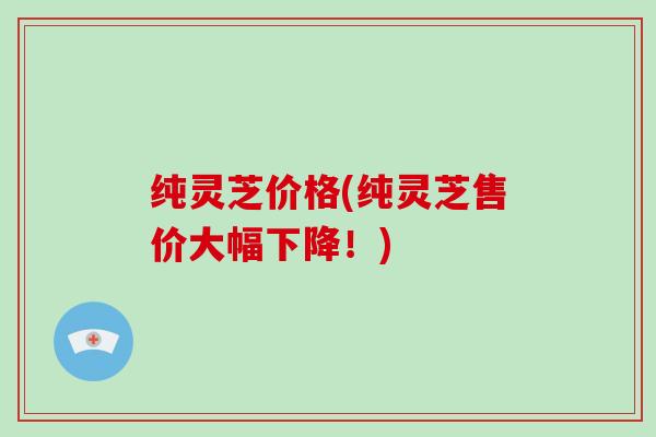 纯灵芝价格(纯灵芝售价大幅下降!) 纯灵芝价格(纯灵芝售价大幅下降!)