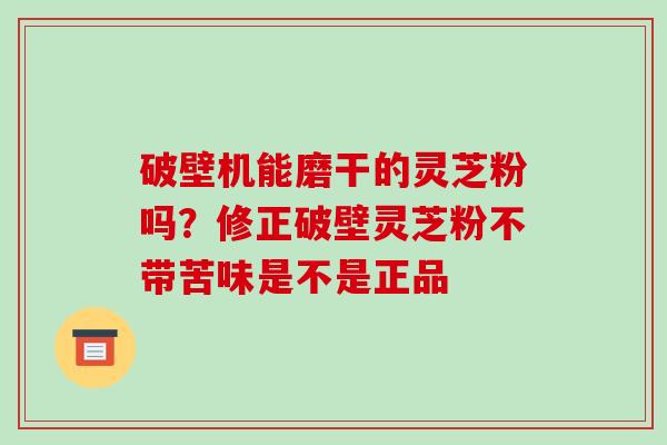 破壁机能磨干的灵芝粉吗?修正破壁灵芝粉不带苦味是不是正品 破壁机能磨干的灵芝粉吗?修正破壁灵芝粉不带苦味是不是正品
